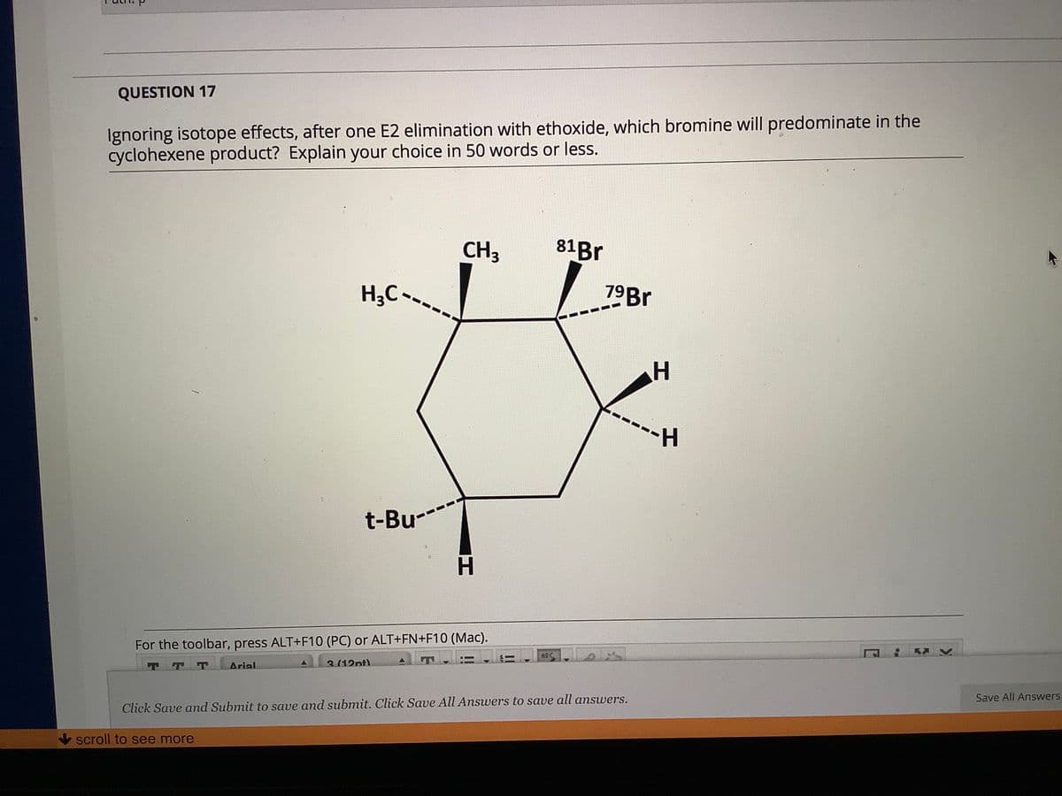 QUESTION 17
Ignoring isotope effects, after one E2 elimination with ethoxide, which bromine will predominate in the
cyclohexene product? Explain your choice in 50 words or less.
CH3
81B.
H3C -
79B.
H-
t-Bu-
H.
For the toolbar, press ALT+F10 (PC) or ALT+FN+F10 (Mac).
ABC
3(12nt)
!!
TTT
Arial
Save All Answers
Click Save and Submit to save and submit. Click Save All Answers to save all answers.
scroll to see more
