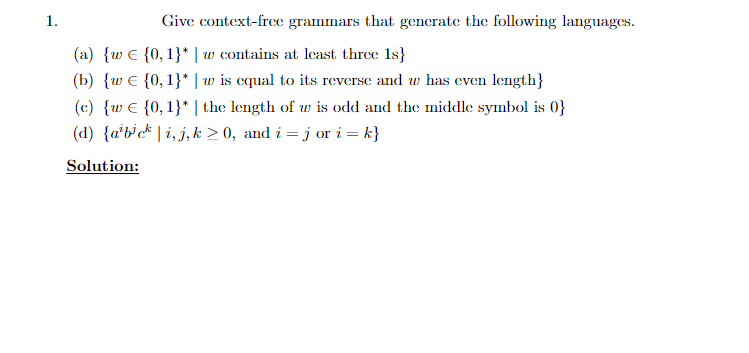 1.
Give context-free grammars that generate the following languages.
(a) {w E {0, 1}* | w contains at least three 1s}
(b) {w E {0,1}* | w is equal to its reverse and w has even length}
(c) {w € {0,1}* | the length of w is odd and the middle symbol is 0}
(d) {a'b'c* | i, j, k > 0, and i = j or i = k}
Solution:
