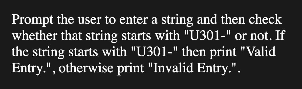 Prompt the user to enter a string and then check
whether that string starts with "U301-" or not. If
the string starts with "U301-" then print "Valid
Entry.", otherwise print "Invalid Entry.".
