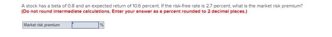 A stock has a beta of 0.8 and an expected return of 10.6 percent. If the risk-free rate is 2.7 percent, what is the market risk premium?
(Do not round intermediate calculations. Enter your answer as a percent rounded to 2 decimal places.)
Market risk premium
