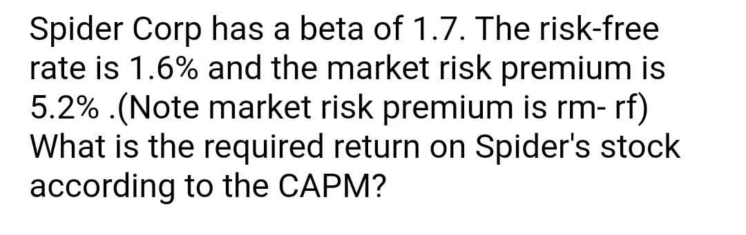 Spider Corp has a beta of 1.7. The risk-free
rate is 1.6% and the market risk premium is
5.2% .(Note market risk premium is rm- rf)
What is the required return on Spider's stock
according to the CAPM?

