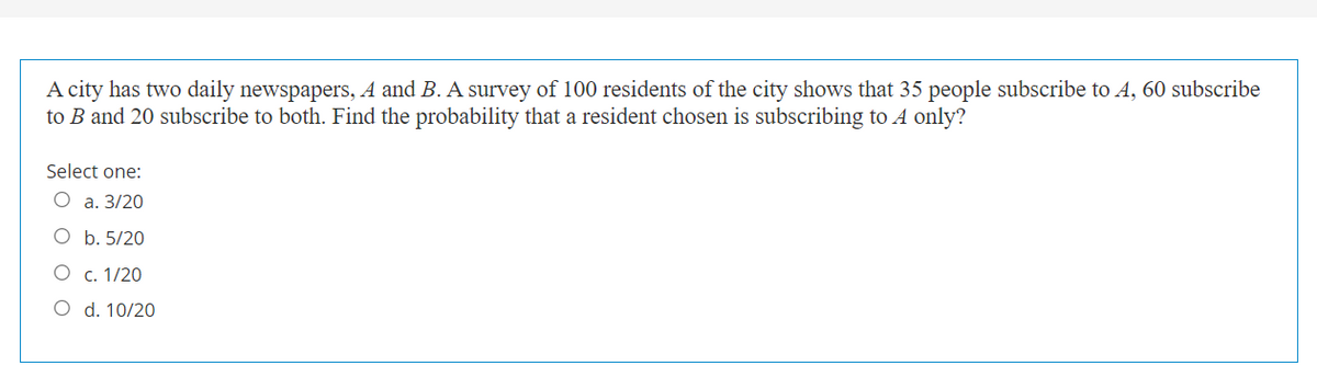 A city has two daily newspapers, A and B. A survey of 100 residents of the city shows that 35 people subscribe to A, 60 subscribe
to B and 20 subscribe to both. Find the probability that a resident chosen is subscribing to A only?
Select one:
О а. 3/20
O b. 5/20
О с. 1/20
O d. 10/20
