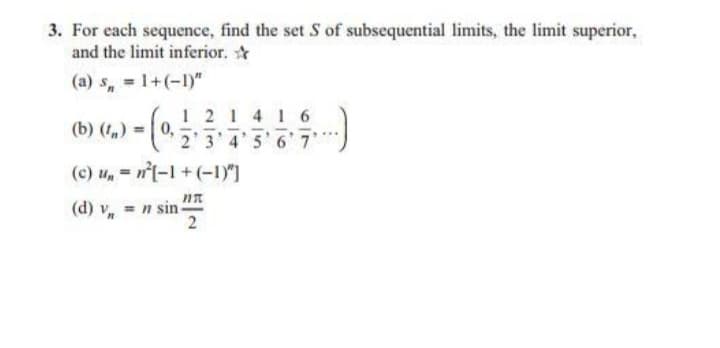 3. For each sequence, find the set S of subsequential limits, the limit superior,
and the limit inferior.
(a) s, = 1+(-1)"
1 21 4 1 6
2'3 4'5 6 7
(b) (t,) =0,
(c) u, = n(-1+(-1)"]
*n sin R
2
(d) v
