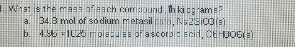 L. What is the mass of each compound, h kilograms?
a. 34.8 mol of sodium metasilicate, Na2SiO3 (s)
b. 4.96 x1025 molecules of ascorbic acid, C6H806(s)

