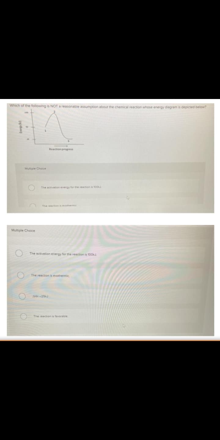 Which of the following is NOT a reasonable assumption about the chemical reaction whose energy diagram is depicted below?
Reaction progress
Multiple Choice
The activation energy for the reection is 10OkJ
The reaction is eothermic
Multiple Choice
The activation energy for the reaction is 100KJ
The reaction is exothermic.
AH-25kJ
The reaction is favorable.
