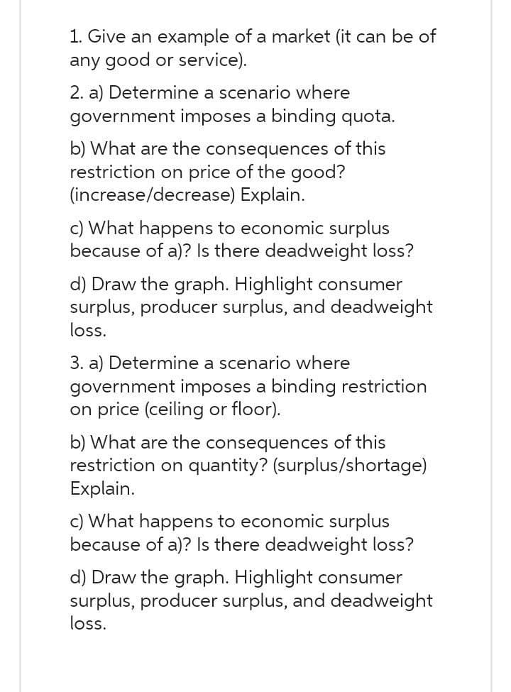 1. Give an example of a market (it can be of
any good or service).
2. a) Determine a scenario where
government imposes a binding quota.
b) What are the consequences of this
restriction on price of the good?
(increase/decrease) Explain.
c) What happens to economic surplus
because of a)? Is there deadweight loss?
d) Draw the graph. Highlight consumer
surplus, producer surplus, and deadweight
loss.
3. a) Determine a scenario where
government imposes a binding restriction
on price (ceiling or floor).
b) What are the consequences of this
restriction on quantity? (surplus/shortage)
Explain.
c) What happens to economic surplus
because of a)? Is there deadweight loss?
d) Draw the graph. Highlight consumer
surplus, producer surplus, and deadweight
loss.