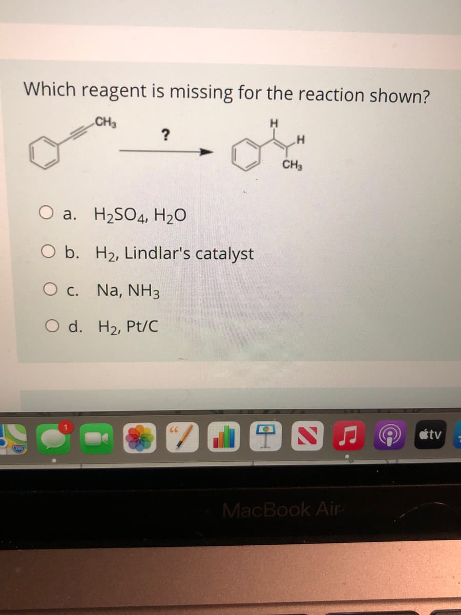 Which reagent is missing for the reaction shown?
CH3
H.
CH3
O a. H2SO4, H2O
O b. H2, Lindlar's catalyst
O c. Na, NH3
O d. H2, Pt/C
étv
MacBook Air

