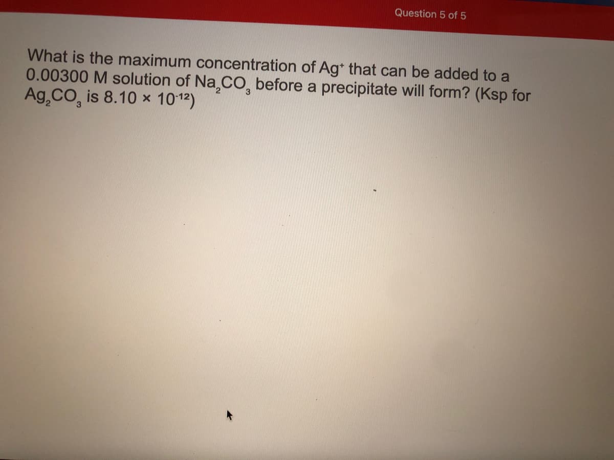 Question 5 of 5
What is the maximum concentration of Ag* that can be added to a
0.00300 M solution of Na,CO, before a precipitate will form? (Ksp for
Ag,CO, is 8.10 x 1012)
3
