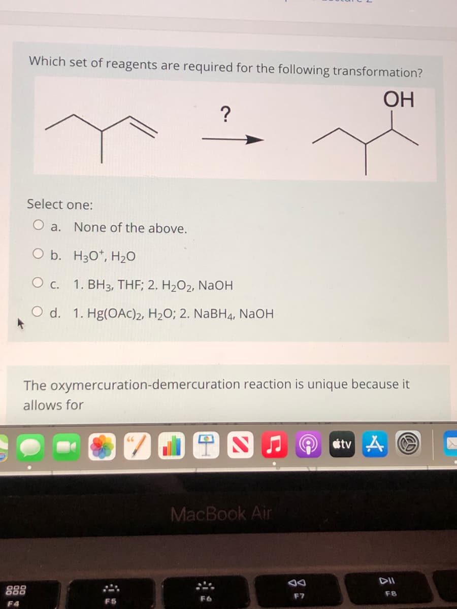 Which set of reagents are required for the following transformation?
ОН
Select one:
O a. None of the above.
O b. H30*, H20
О с.
1. BH3, THF; 2. H2O2, NaOH
O d. 1. Hg(OAc)2, H2O; 2. NaBH4, NAOH
The oxymercuration-demercuration reaction is unique because it
allows for
MacBook Air
F8
F7
F5
F4
