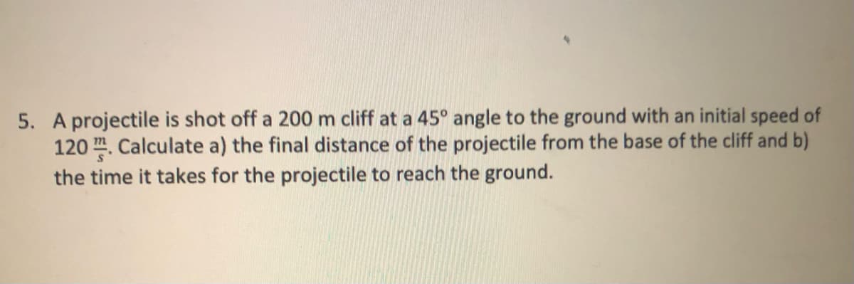 5. A projectile is shot off a 200 m cliff at a 45° angle to the ground with an initial speed of
120. Calculate a) the final distance of the projectile from the base of the cliff and b)
the time it takes for the projectile to reach the ground.