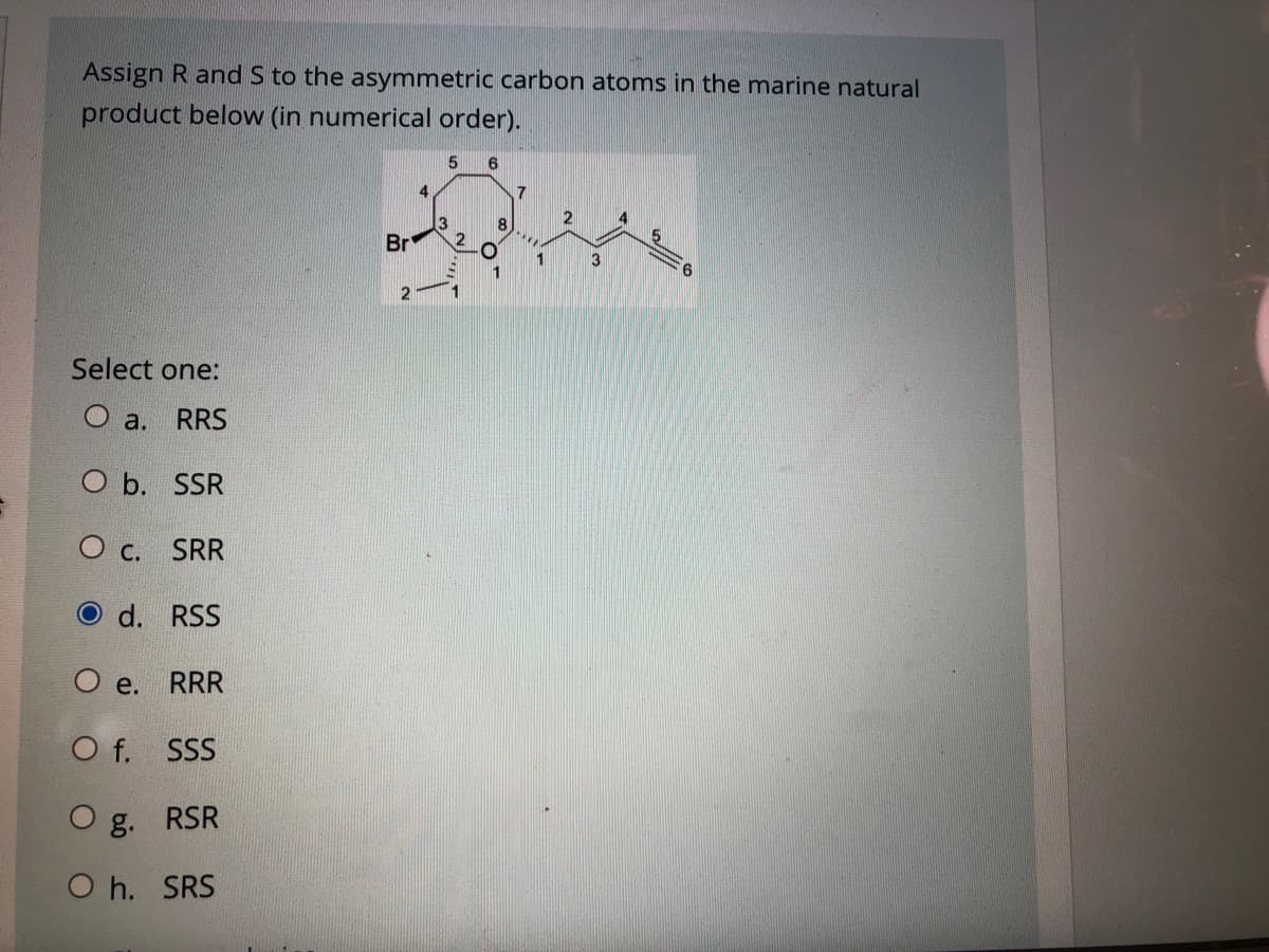 Assign R and S to the asymmetric carbon atoms in the marine natural
product below (in numerical order).
4.
2
8
Br
1
3
2
Select one:
O a.
RRS
ОЬ. SSR
O c.
SRR
d. RSS
O e.
RRR
O f. SSS
O g. RSR
O h. SRS
