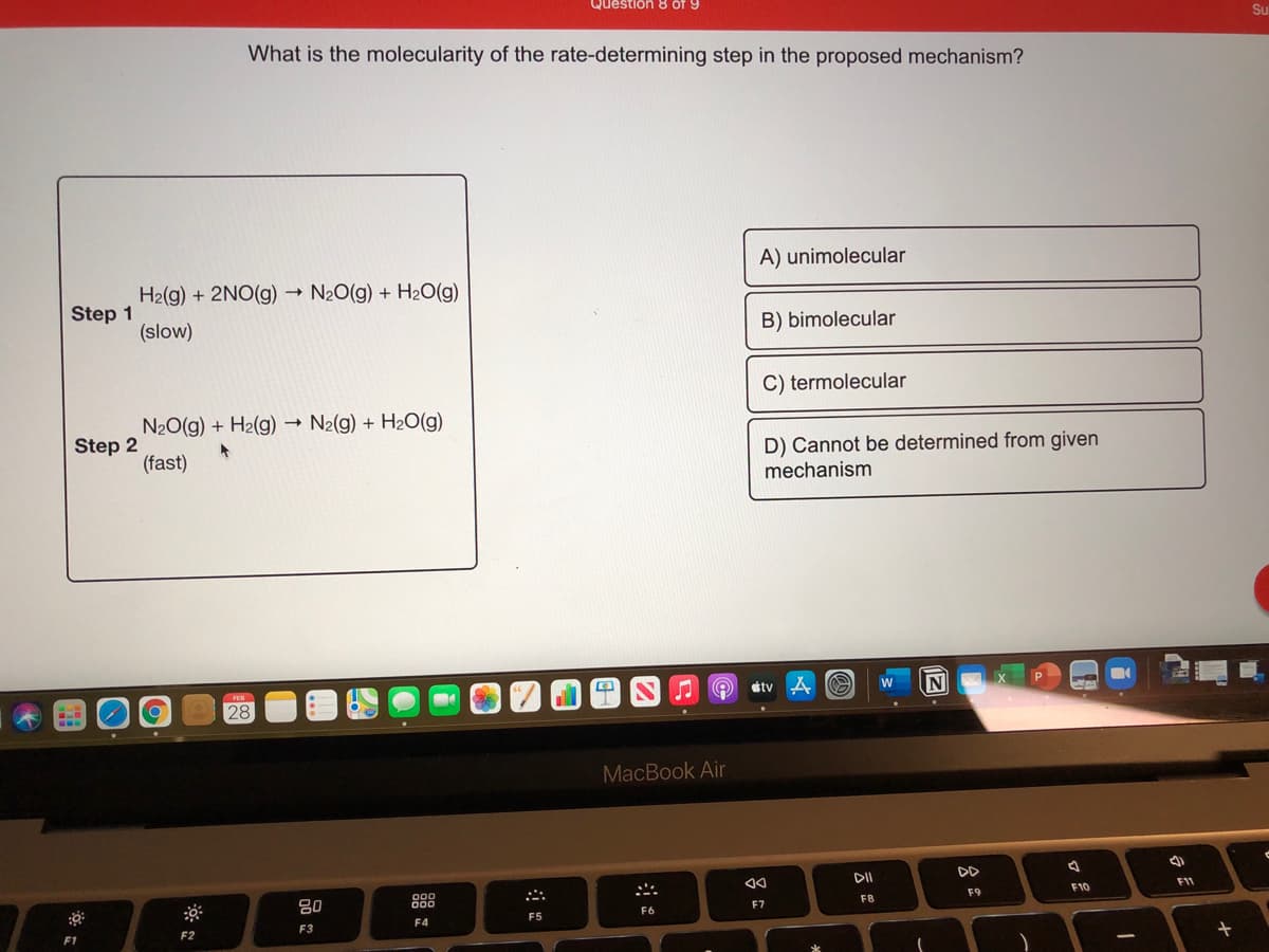 Question 8 of 9
What is the molecularity of the rate-determining step in the proposed mechanism?
A) unimolecular
H2(g) + 2NO(g)
N20(g) + H2O(g)
Step 1
(slow)
B) bimolecular
C) termolecular
N20(g) + H2(g) → N2(g) + H2O(g)
Step 2
(fast)
D) Cannot be determined from given
mechanism
étv A
N
28
MacBook Air
DII
DD
80
888
F11
F9
F10
F7
F8
F6
F4
F5
F2
F3
F1
