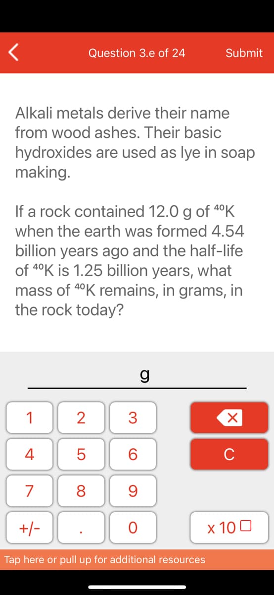 Question 3.e of 24
Submit
Alkali metals derive their name
from wood ashes. Their basic
hydroxides are used as lye in soap
making.
If a rock contained 12.0 g of 4°K
when the earth was formed 4.54
billion years ago and the half-life
of 4°K is 1.25 billion years, what
mass of 4°K remains, in grams, in
the rock today?
g
1
2
4
C
7
8
+/-
х 100
Tap here or pull up for additional resources
3.
LO
