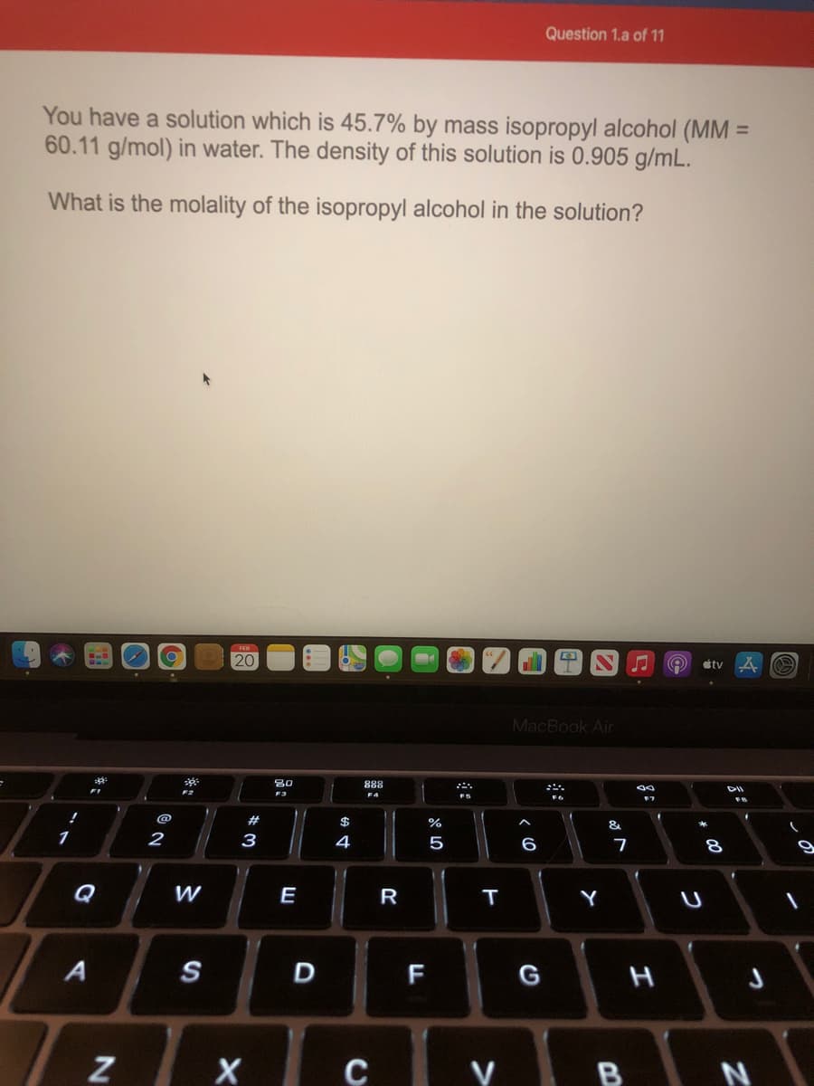 Question 1.a of 11
You have a solution which is 45.7% by mass isopropyl alcohol (MM =
60.11 g/mol) in water. The density of this solution is 0.905 g/mL.
What is the molality of the isopropyl alcohol in the solution?
20
stv
MacBook Air
80
888
DII
F3
F4
@
#
$
%
&
1
2
3
4
5
6
Q
E
R
T
Y
S
F
G
Y B N
エ
