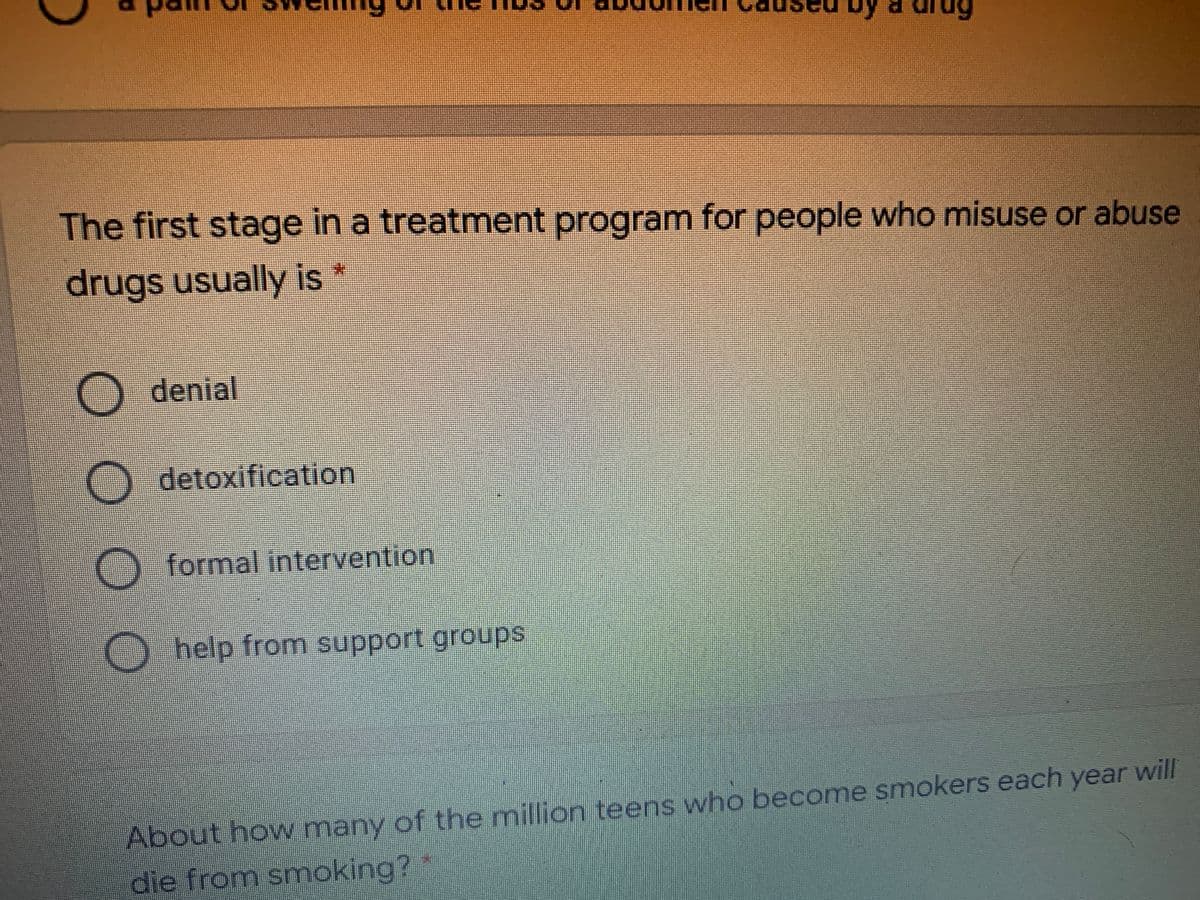 The first stage in a treatment program for people who misuse or abuse
drugs usually is
O denial
detoxification
O formal intervention
Ohelp from support groups
About how many of the million teens who become smokers each year will
die from smoking?
