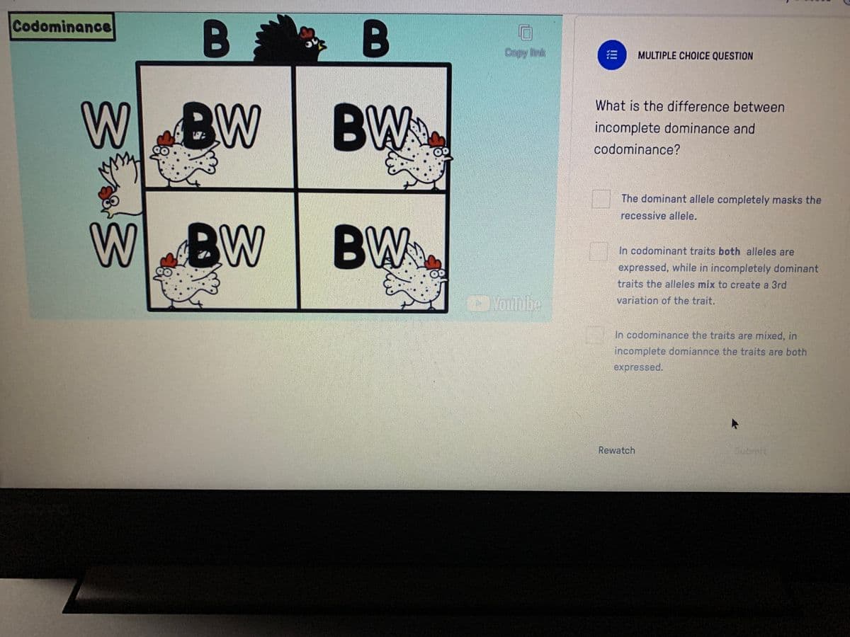 Codominance
B
B
Copy link
MULTIPLE CHOICE QUESTION
W BW
What is the difference between
BW
incomplete dominance and
codominance?
The dominant allele completely masks the
recessive allele.
WBW
BW.
In codominant traits both alleles are
expressed, while in incompletely dominant
traits the alleles mix to create a 3rd
Voulbbe
variation of the trait.
In codominance the traits are mixed, in
incomplete domiannce the traits are both
expressed.
Rewatch
Submit
