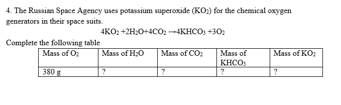 4. The Russian Space Agency uses potassium superoxide (KO2) for the chemical oxygen
generators in their space suits.
4KO2 +2H2O+4CO2 -4KHCO3 +302
Complete the following table
Mass of O2
Mass of H20
Mass of CO2
Mass of
Mass of KO2
KHCO3
380 g
?
?
?
