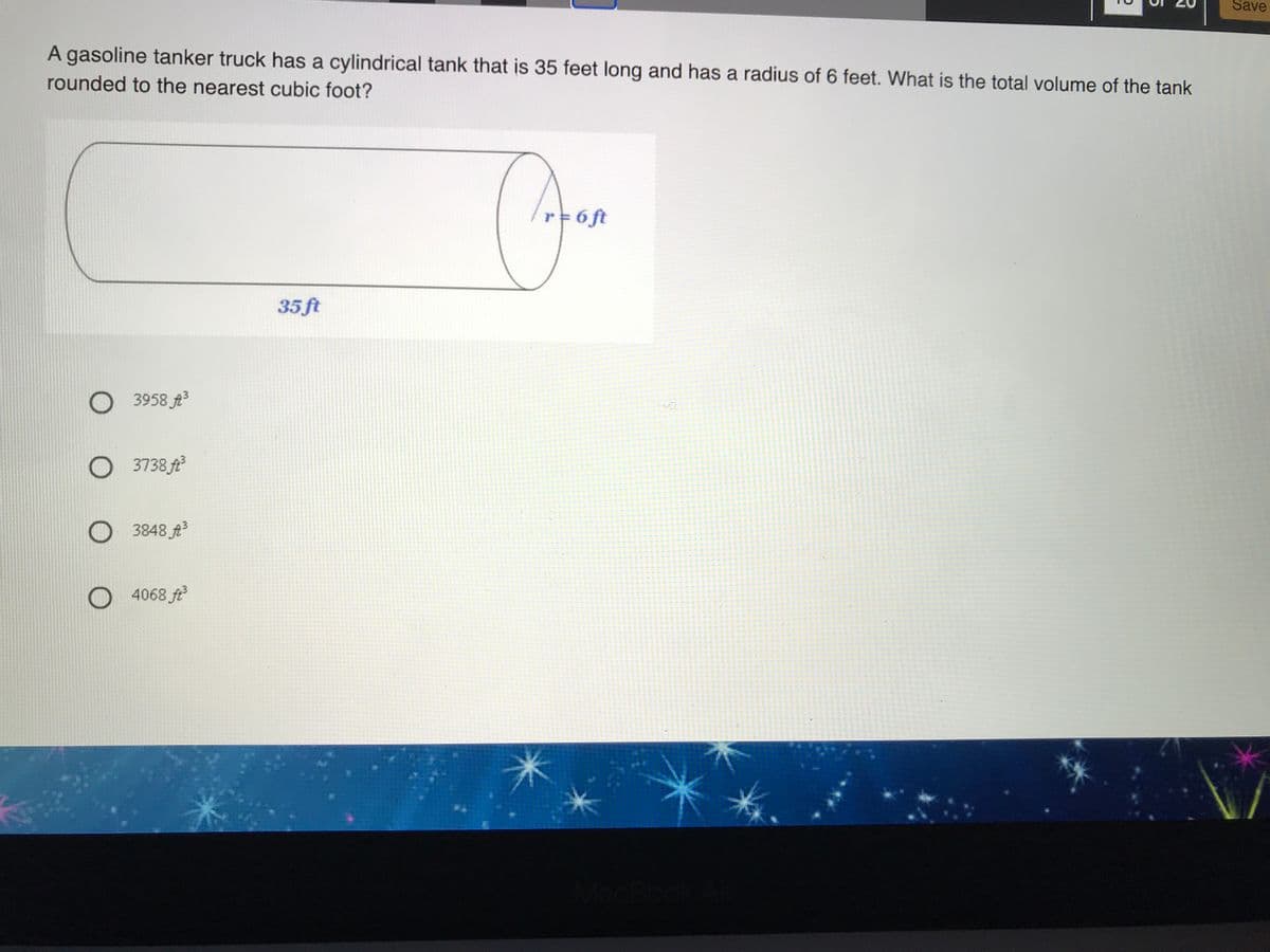 Save
A gasoline tanker truck has a cylindrical tank that is 35 feet long and has a radius of 6 feet. What is the total volume of the tank
rounded to the nearest cubic foot?
r 6 ft
35 ft
O 3958 A3
O 3738 ft
O 3848 A
O 4068 ft
