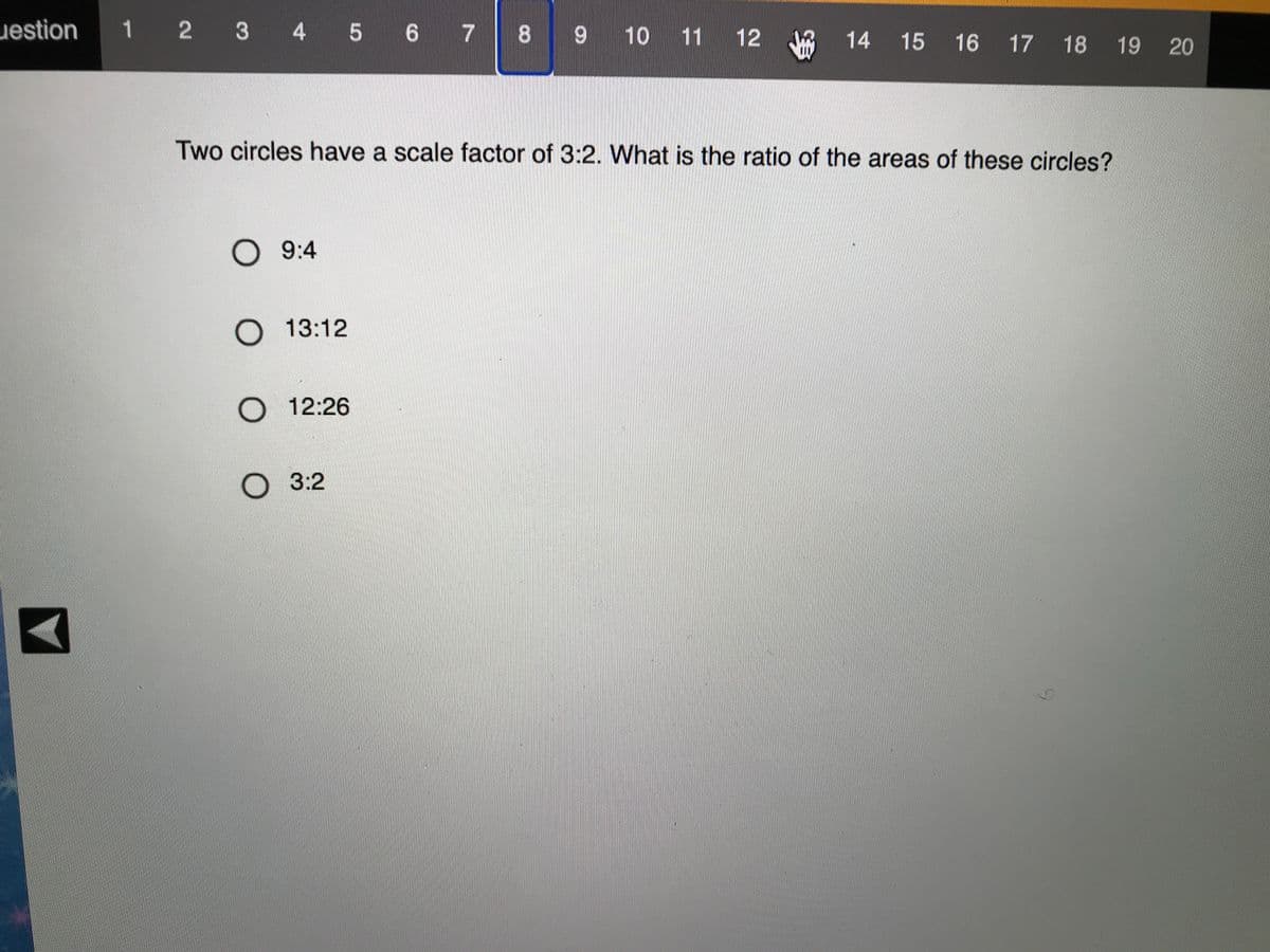 uestion
1 2 3 4 5 6 7
8.
9 10
11 12
14
15 16 17 18
19
20
Two circles have a scale factor of 3:2. What is the ratio of the areas of these circles?
О 9:4
O 13:12
O 12:26
3:2
