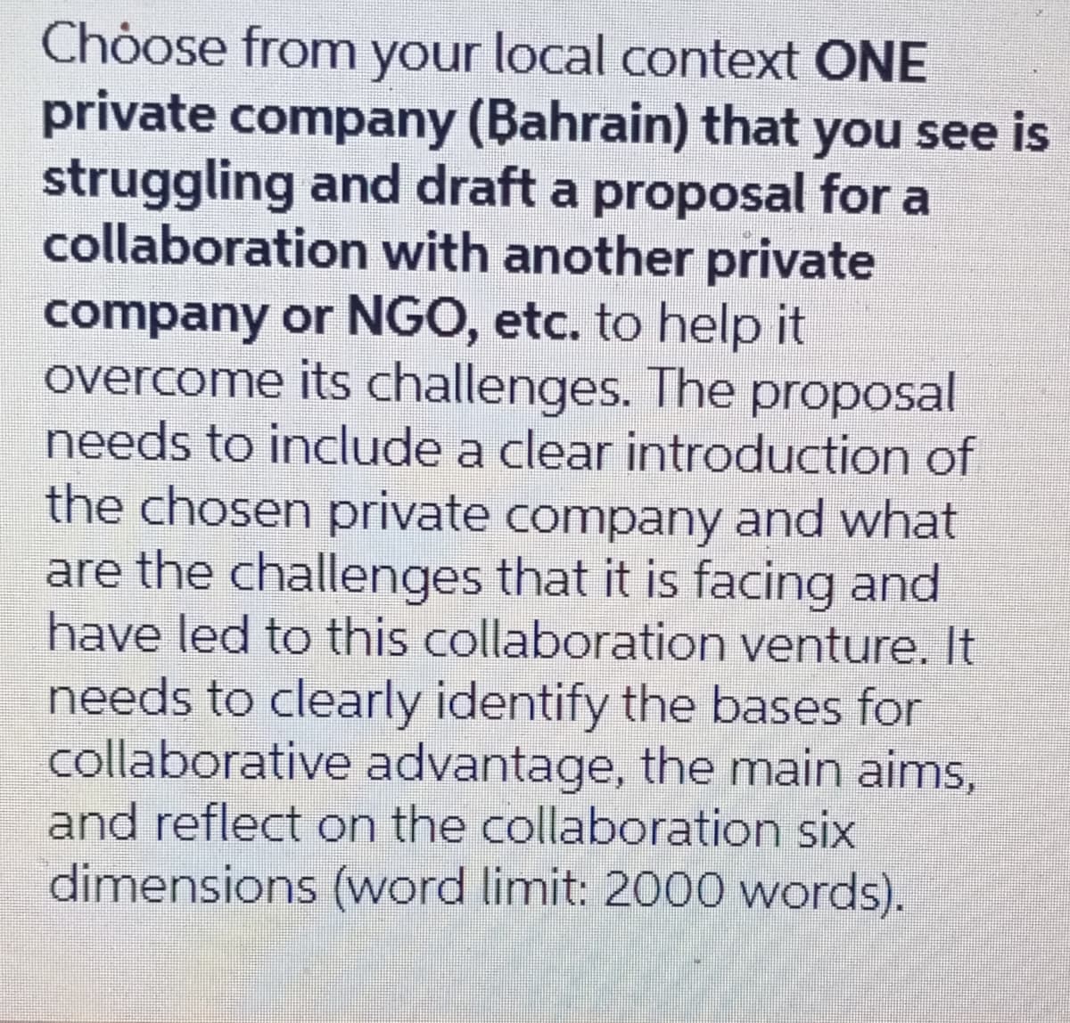 Choose from your local context ONE
private company (Bahrain) that you see is
struggling and draft a proposal for a
collaboration with another private
company or NGO, etc. to help it
overcome its challenges. The proposal
needs to include a clear introduction of
the chosen private company and what
are the challenges that it is facing and
have led to this collaboration venture. It
needs to clearly identify the bases for
collaborative advantage, the main aims,
and reflect on the collaboration six
dimensions (word limit: 2000 words).
