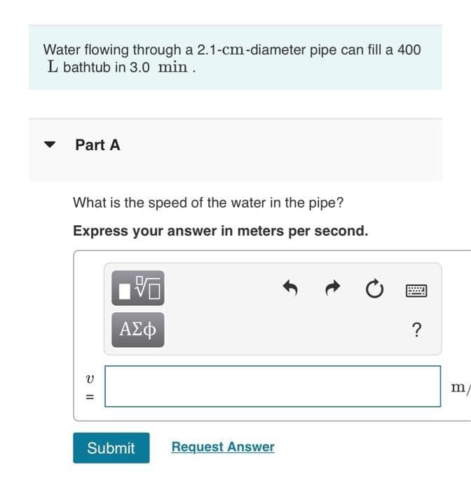 Water flowing through a 2.1-cm-diameter pipe can fill a 400
L bathtub in 3.0 min.
Part A
What is the speed of the water in the pipe?
Express your answer in meters per second.
ΑΣφ
?
m/
Submit
Request Answer
