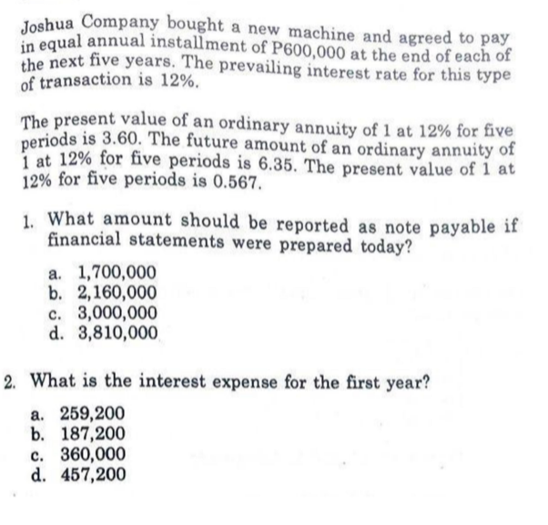 in equal annual installment of P600,000 at the end of each of
Joshua Company bought a new machine and agreed to pay
in equal annual installment of P600,000 at the end of each of
the next five years. The prevailing interest rate for this type
of transaction is 12%.
The present value of an ordinary annuity of 1 at 12% for five
periods is 3.60. The future amount of an ordinary annuity of
i at 12% for five periods is 6.35. The present value of 1 at
12% for five periods is 0.567.
1. What amount should be reported as note payable if
financial statements were prepared today?
a. 1,700,000
b. 2,160,000
c. 3,000,000
d. 3,810,000
2. What is the interest expense for the first year?
a. 259,200
b. 187,200
c. 360,000
d. 457,200
