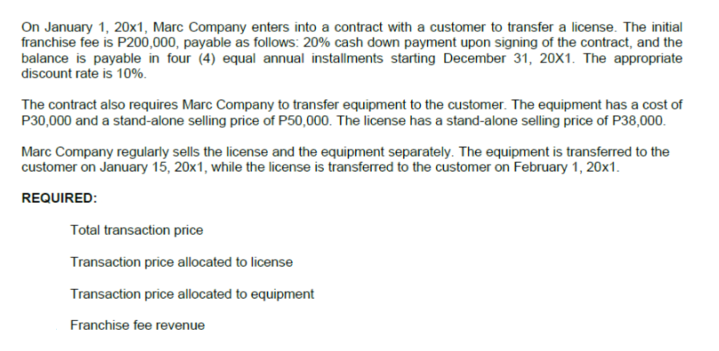 On January 1, 20x1, Marc Company enters into a contract with a customer to transfer a license. The initial
franchise fee is P200,000, payable as follows: 20% cash down payment upon signing of the contract, and the
balance is payable in four (4) equal annual installments starting December 31, 20X1. The appropriate
discount rate is 10%.
The contract also requires Marc Company to transfer equipment to the customer. The equipment has a cost of
P30,000 and a stand-alone selling price of P50,000. The license has a stand-alone selling price of P38,000.
Marc Company regularly sells the license and the equipment separately. The equipment is transferred to the
customer on January 15, 20x1, while the license is transferred to the customer on February 1, 20x1.
REQUIRED:
Total transaction price
Transaction price allocated to license
Transaction price allocated to equipment
Franchise fee revenue
