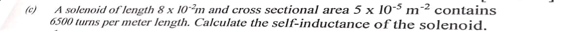 (c)
A solenoid of length 8 x 10-2m and cross sectional area 5 x 10-5 m-2 contains
6500 turns per meter length. Calculate the self-inductance of the solenoid.
