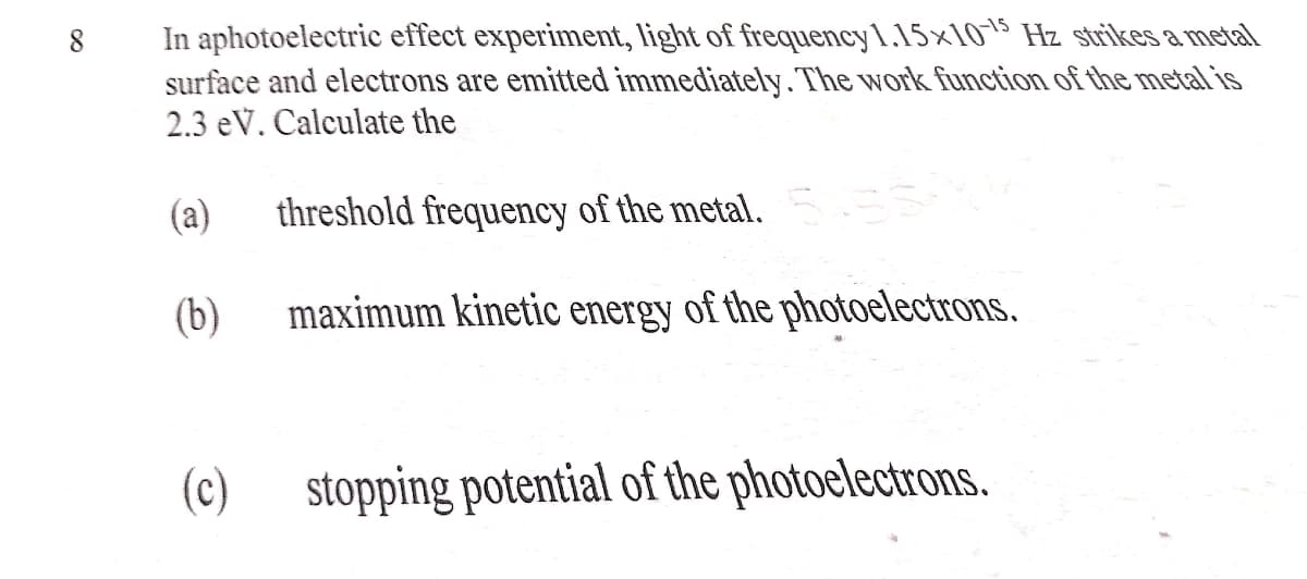 In aphotoelectric effect experiment, light of frequency1.15×105 Hz strikes a metal
surface and electrons are emitted immediately. The work function of the metal is
2.3 eV. Calculate the
8.
(a)
threshold frequency of the metal. 55
(b)
maximum kinetic energy of the photoelectrons.
(c) stopping potential of the photoelectrons.

