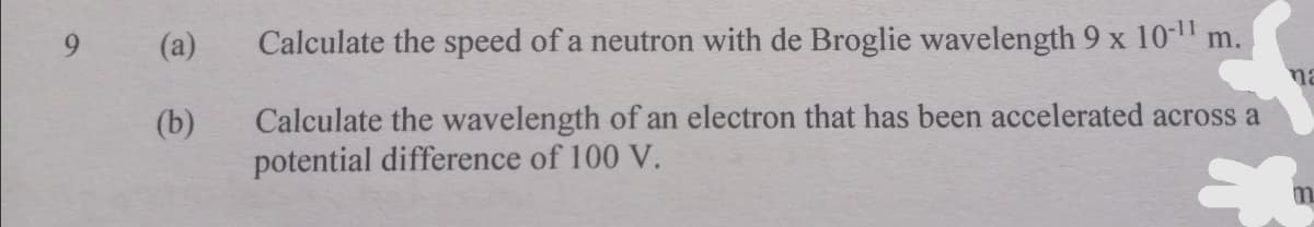 (a)
Calculate the speed of a neutron with de Broglie wavelength 9 x 10- m.
na
Calculate the wavelength of an electron that has been accelerated across a
potential difference of 100 V.
(b)
