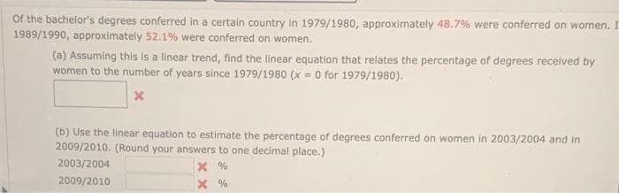 Of the bachelor's degrees conferred in a certain country in 1979/1980, approximately 48.7% were conferred on women. I
1989/1990, approximately 52.1% were conferred on women.
(a) Assuming this is a linear trend, find the linear equation that relates the percentage of degrees received by
women to the number of years since 1979/1980 (x = 0 for 1979/1980).
(b) Use the linear equation to estimate the percentage of degrees conferred on women in 2003/2004 and in
2009/2010. (Round your answers to one decimal place.)
2003/2004
2009/2010
