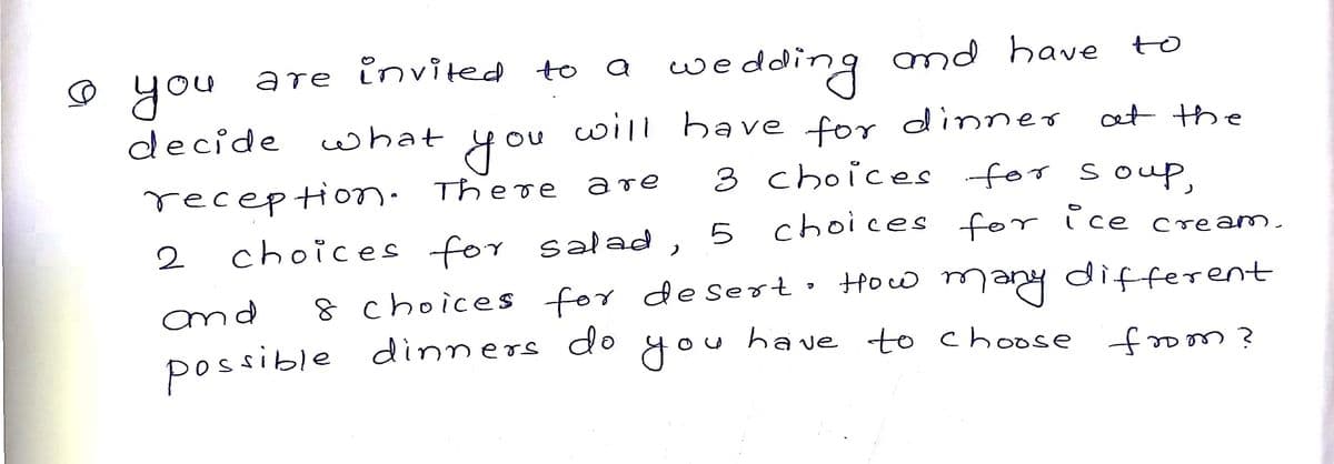 wedding md have to
will have for dinner
invited to
you
aте
decide wwhat
et the
you
receptionm. There
choices for salad ,
3 choices for souP,
are
2
choices for ice
cream.
8 choices for desert• How many different
dinners do
and
possible
you
have to choose -foom?
