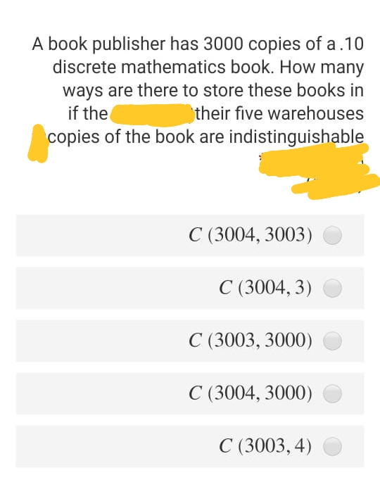 A book publisher has 3000 copies of a.10
discrete mathematics book. How many
ways are there to store these books in
if the
their five warehouses
copies of the book are indistinguishable
C (3004, 3003)
C (3004, 3)
C (3003, 3000)
C (3004, 3000)
C (3003, 4)
