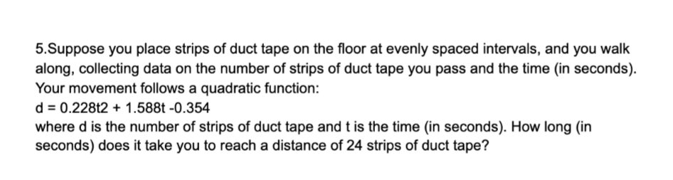 5.Suppose you place strips of duct tape on the floor at evenly spaced intervals, and you walk
along, collecting data on the number of strips of duct tape you pass and the time (in seconds).
Your movement follows a quadratic function:
d = 0.228t2 + 1.588t -0.354
where d is the number of strips of duct tape and t is the time (in seconds). How long (in
seconds) does it take you to reach a distance of 24 strips of duct tape?
