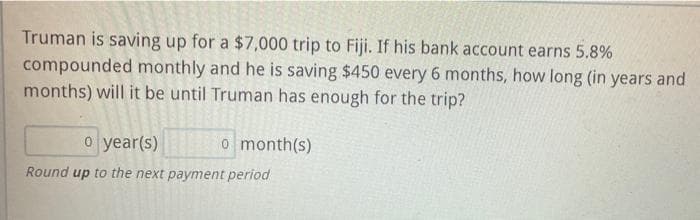 Truman is saving up for a $7,000 trip to Fiji. If his bank account earns 5.8%
compounded monthly and he is saving $450 every 6 months, how long (in years and
months) will it be until Truman has enough for the trip?
o year(s)
o month(s)
Round up to the next payment period
