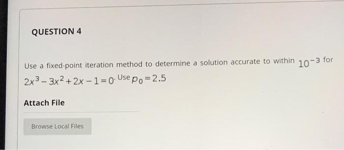 QUESTION 4
Use a fixed-point iteration method to determine a solution accurate to within
10-3 for
2x3 - 3x2 +2x -1= 0 Use po = 2.5
Attach File
Browse Local Files
