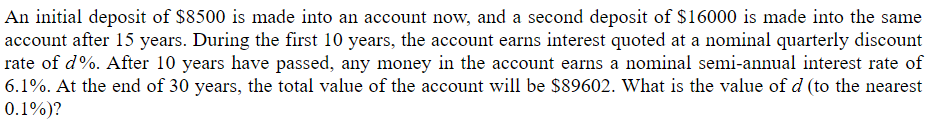 An initial deposit of $8500 is made into an account now, and a second deposit of $16000 is made into the same
account after 15 years. During the first 10 years, the account earns interest quoted at a nominal quarterly discount
rate of d%. After 10 years have passed, any money in the account earns a nominal semi-annual interest rate of
6.1%. At the end of 30 years, the total value of the account will be $89602. What is the value of d (to the nearest
0.1%)?
