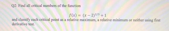 Q2: Find all critical numbers of the function
f (x) = (x – 2)2/3 +1
and classify each critical point as a relative maximum, a relative minimum or neither using first
derivative test.
