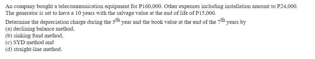 An company bought a telecommunication equipment for P160,000. Other expenses including installation amount to P24,000.
The generator is set to have a 10 years with the salvage value at the end of life of P15,000.
Determine the depreciation charge during the 5th year and the book value at the end of the 7th years by
(a) declining balance method,
(b) sinking fund method,
(c) SYD method and
(d) straight-line method.

