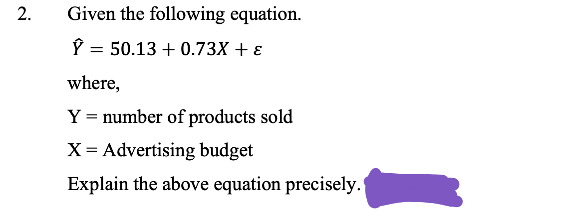 Given the following equation.
P =
= 50.13 + 0.73X + ɛ
where,
Y = number of products sold
X = Advertising budget
Explain the above equation precisely.
2.
