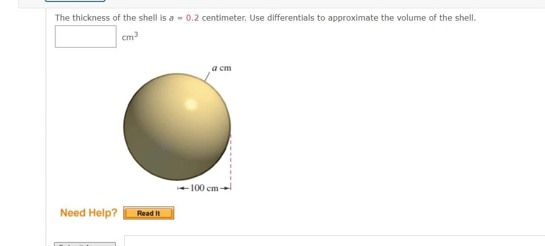 The thickness of the shell is a = 0.2 centimeter. Use differentials to approximate the volume of the shell.
cm3
a cm
+100 cm
Need Help?
Read It
