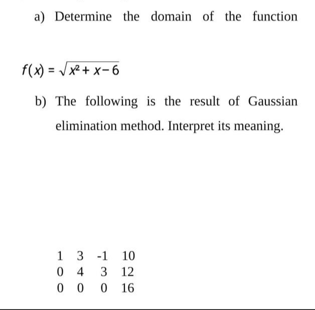 a) Determine the domain of the function
f(x) = Jx2+ x-6
b) The following is the result of Gaussian
elimination method. Interpret its meaning.
1 3 -1 10
0 4
0 0
3 12
0 16

