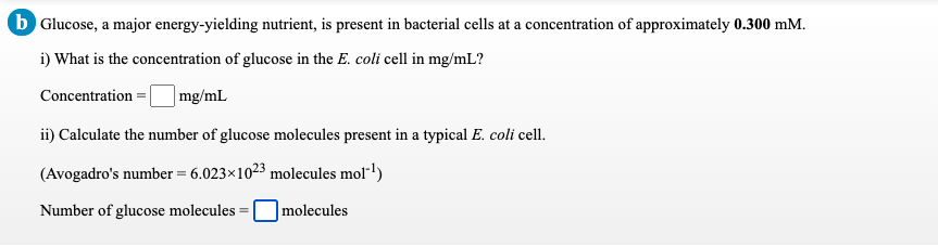 b Glucose, a major energy-yielding nutrient, is present in bacterial cells at a concentration of approximately 0.300 mM.
i) What is the concentration of glucose in the E. coli cell in mg/mL?
| mg/mL
Concentration =|
ii) Calculate the number of glucose molecules present in a typical E. coli cell.
(Avogadro's number = 6.023×1023 molecules mol"l)
Number of glucose molecules =
|molecules
