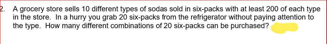 A grocery store sells 10 different types of sodas sold in six-packs with at least 200 of each type
in the store. In a hurry you grab 20 six-packs from the refrigerator without paying attention to
the type. How many different combinations of 20 six-packs can be purchased?
