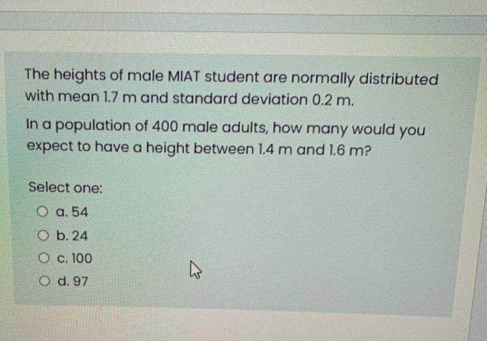 The heights of male MIAT student are normally distributed
with mean 1.7 m and standard deviation 0.2 m.
In a population of 400 male adults, how many would you
expect to have a height between 1.4 m and 1.6 m?
Select one:
O a. 54
O b. 24
O c. 100
O d. 97
