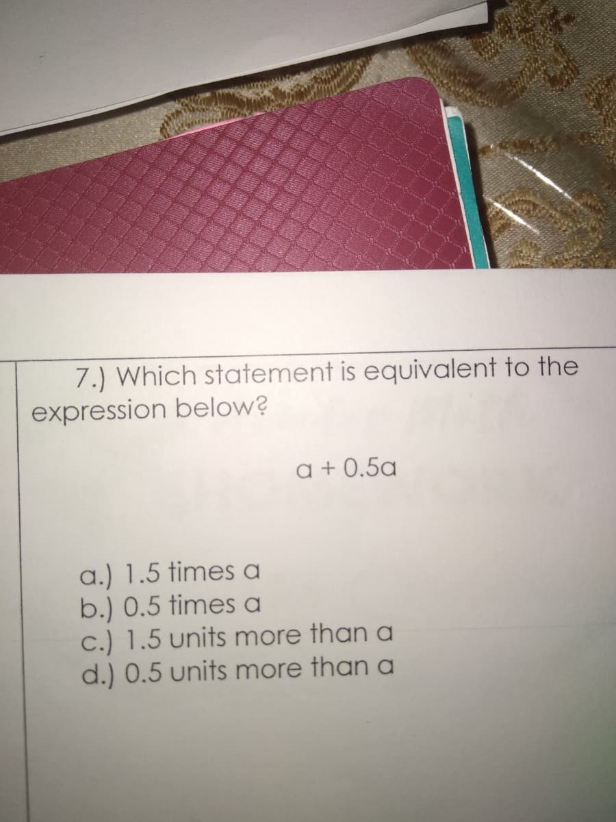 7.) Which statement is equivalent to the
expression below?
a + 0.5a
a.) 1.5 times a
b.) 0.5 times a
c.) 1.5 units more than a
d.) 0.5 units more than a
