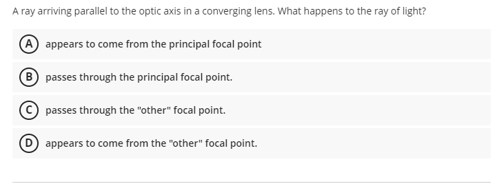 A ray arriving parallel to the optic axis in a converging lens. What happens to the ray of light?
(A) appears to come from the principal focal point
B) passes through the principal focal point.
passes through the "other" focal point.
D) appears to come from the "other" focal point.