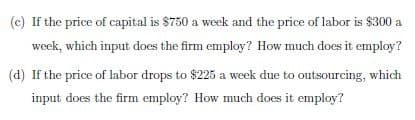 (c) If the price of capital is $750 a week and the price of labor is $300 a
week, which input does the firm employ? How much does it employ?
(d) If the price of labor drops to $225 a week due to outsourcing, which
input does the firm employ? How much does it employ?