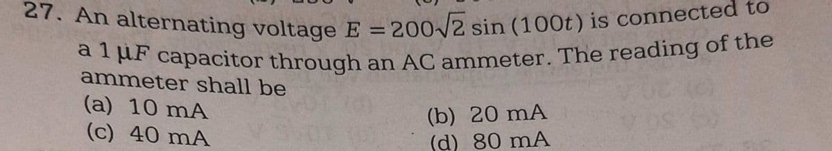 27. An alternating voltage E = 200√2 sin (100t) is connected to
a 1 μF capacitor through an AC ammeter. The reading of the
ammeter shall be
(a) 10 mA
(c) 40 mA
(b) 20 mA
(d) 80 mA