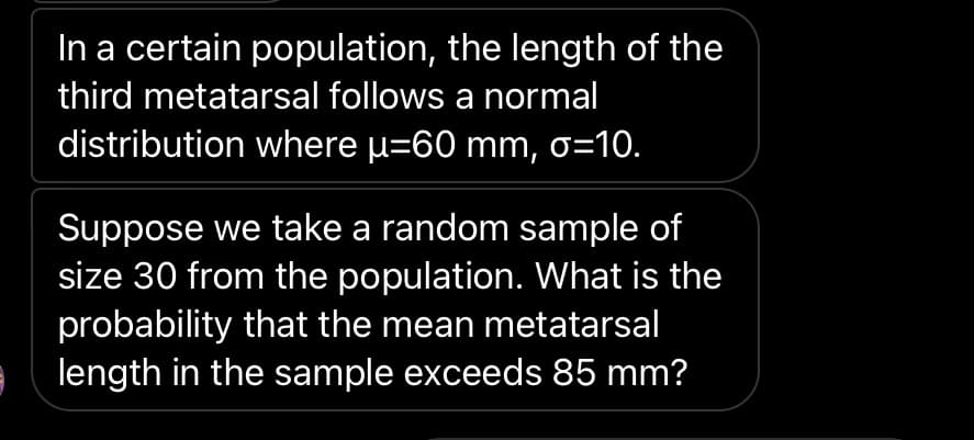 In a certain population, the length of the
third metatarsal follows a normal
distribution where u=60 mm, o=10.
Suppose we take a random sample of
size 30 from the population. What is the
probability that the mean metatarsal
length in the sample exceeds 85 mm?
